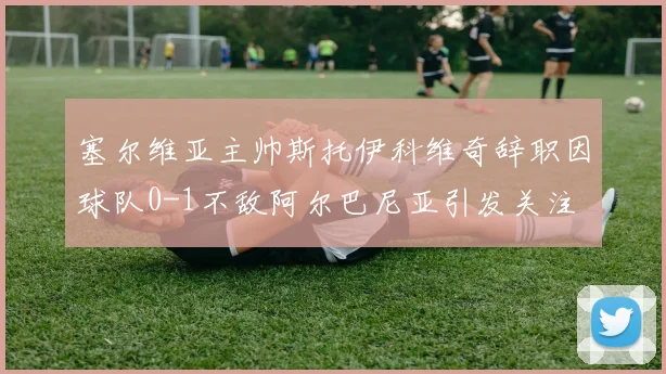塞尔维亚主帅斯托伊科维奇辞职因球队0-1不敌阿尔巴尼亚引发关注