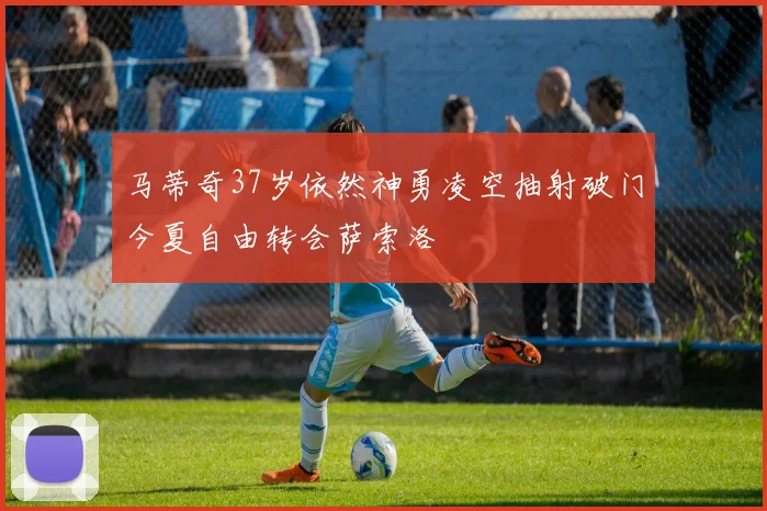 马蒂奇37岁依然神勇凌空抽射破门今夏自由转会萨索洛