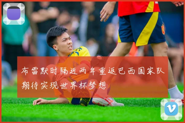 布雷默时隔近两年重返巴西国家队期待实现世界杯梦想