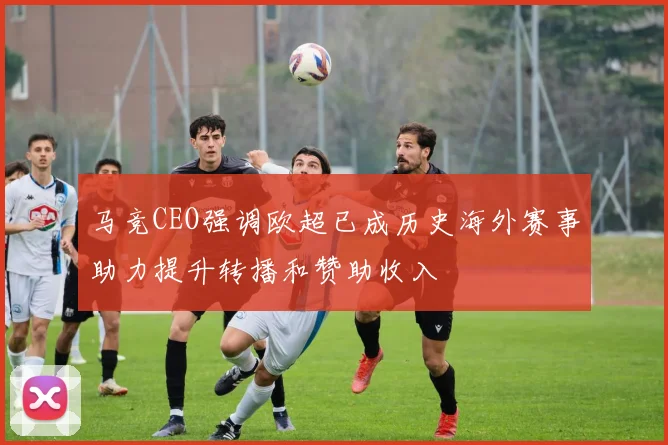 马竞CEO强调欧超已成历史海外赛事助力提升转播和赞助收入