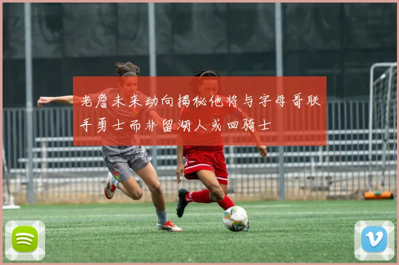 老詹未来动向揭秘他将与字母哥联手勇士而非留湖人或回骑士