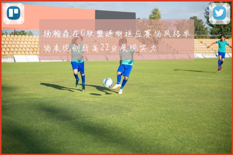 杨瀚森在G联盟逐渐适应赛场风格单场表现创新高22分展现实力
