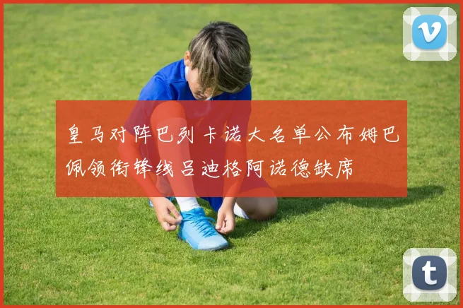 皇马对阵巴列卡诺大名单公布姆巴佩领衔锋线吕迪格阿诺德缺席