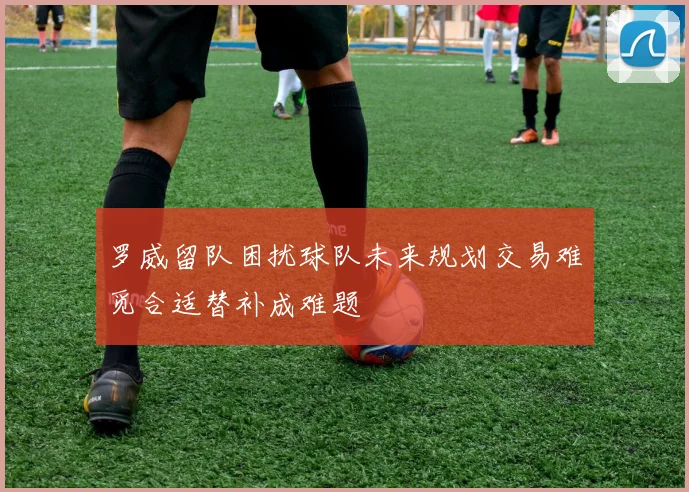 罗威留队困扰球队未来规划交易难觅合适替补成难题