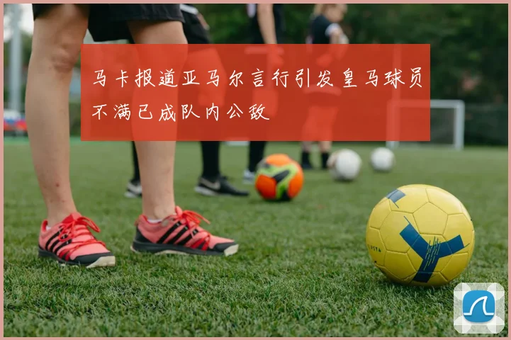 马卡报道亚马尔言行引发皇马球员不满已成队内公敌
