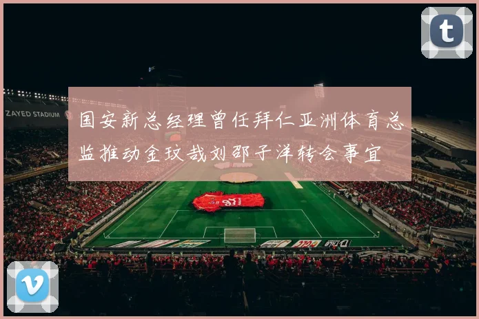 国安新总经理曾任拜仁亚洲体育总监推动金玟哉刘邵子洋转会事宜