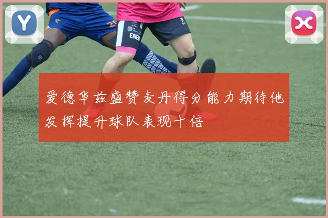 爱德华兹盛赞麦丹得分能力期待他发挥提升球队表现十倍