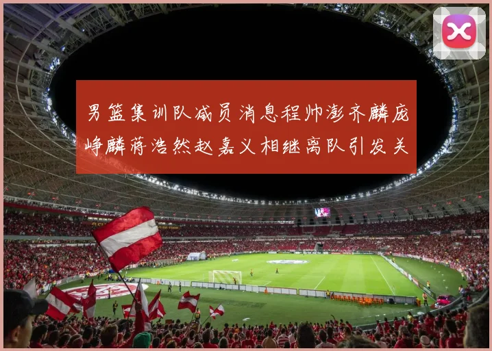 男篮集训队减员消息程帅澎齐麟庞峥麟蒋浩然赵嘉义相继离队引发关注
