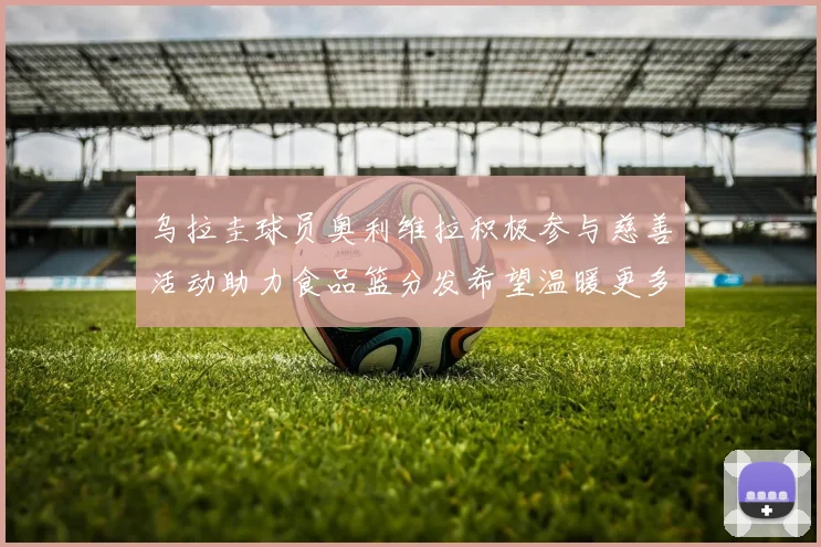 乌拉圭球员奥利维拉积极参与慈善活动助力食品篮分发希望温暖更多需要帮助的人