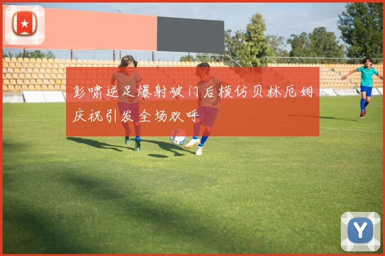 彭啸逆足爆射破门后模仿贝林厄姆庆祝引发全场欢呼