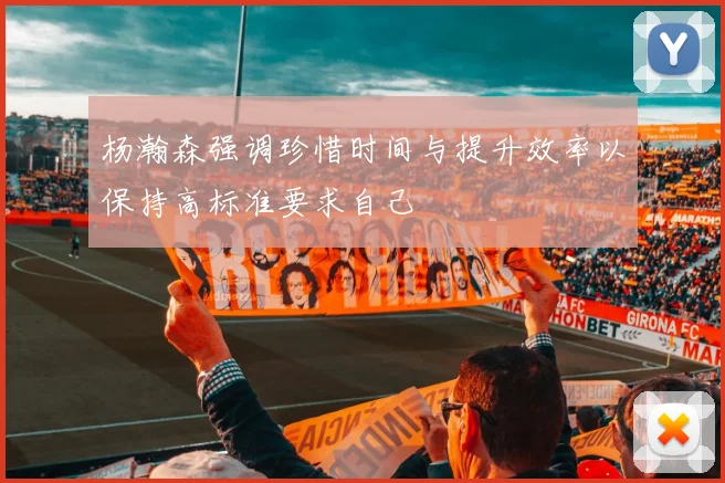 杨瀚森强调珍惜时间与提升效率以保持高标准要求自己