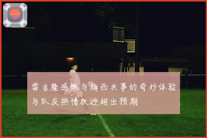 雷吉隆感慨与梅西共事的奇妙体验与队友热情欢迎超出预期