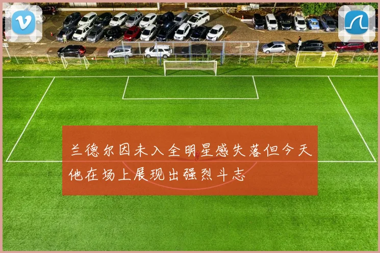 兰德尔因未入全明星感失落但今天他在场上展现出强烈斗志