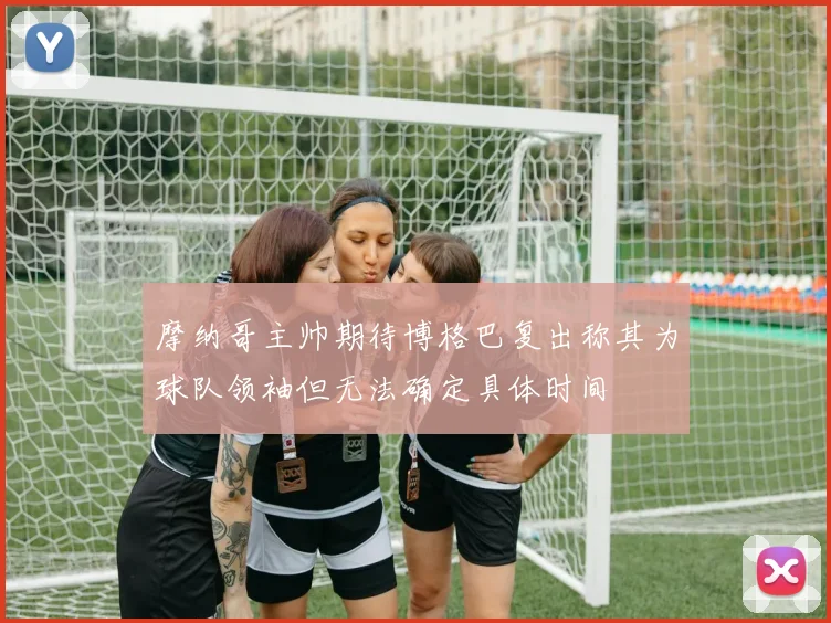 摩纳哥主帅期待博格巴复出称其为球队领袖但无法确定具体时间