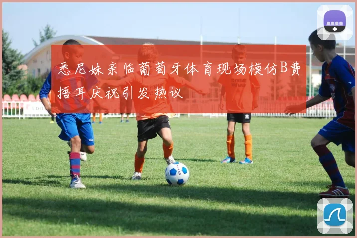 悉尼妹亲临葡萄牙体育现场模仿B费捂耳庆祝引发热议
