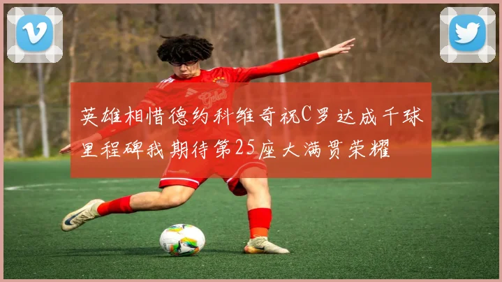英雄相惜德约科维奇祝C罗达成千球里程碑我期待第25座大满贯荣耀