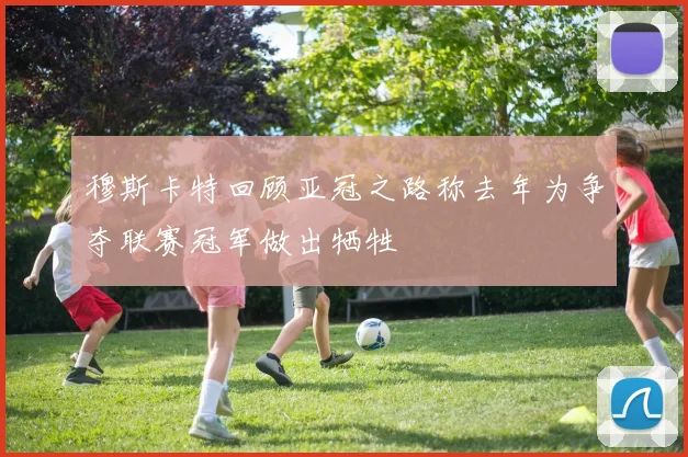 穆斯卡特回顾亚冠之路称去年为争夺联赛冠军做出牺牲