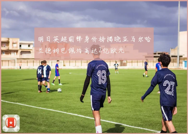 明日英超前锋身价榜揭晓亚马尔哈兰德姆巴佩均高达2亿欧元