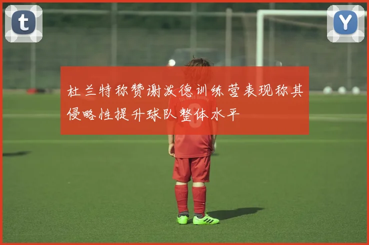 杜兰特称赞谢泼德训练营表现称其侵略性提升球队整体水平