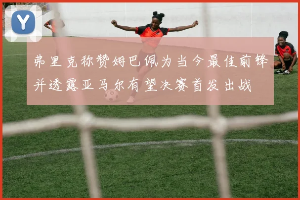 弗里克称赞姆巴佩为当今最佳前锋并透露亚马尔有望决赛首发出战