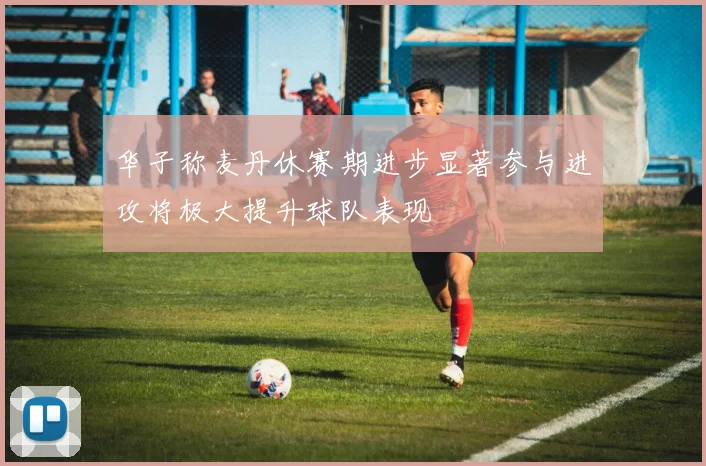 华子称麦丹休赛期进步显著参与进攻将极大提升球队表现