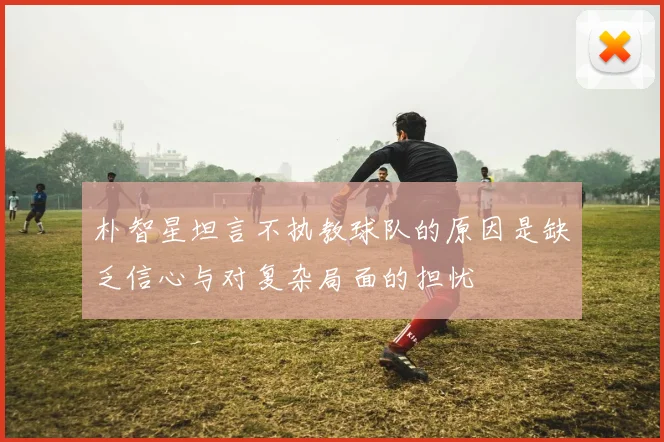 朴智星坦言不执教球队的原因是缺乏信心与对复杂局面的担忧