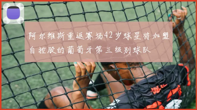 阿尔维斯重返赛场42岁球星将加盟自控股的葡萄牙第三级别球队