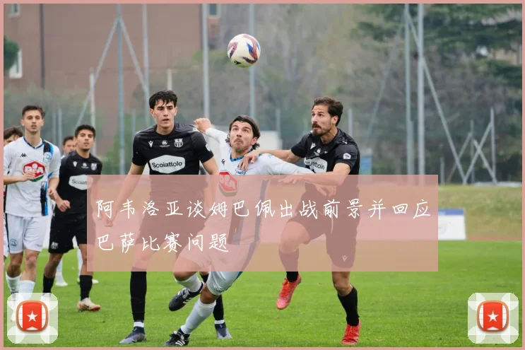 阿韦洛亚谈姆巴佩出战前景并回应巴萨比赛问题