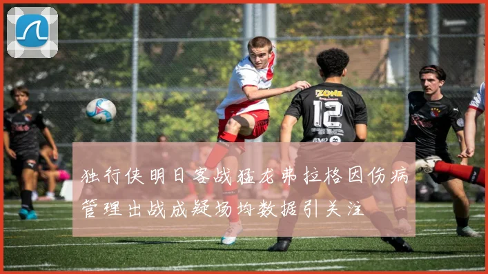 独行侠明日客战猛龙弗拉格因伤病管理出战成疑场均数据引关注