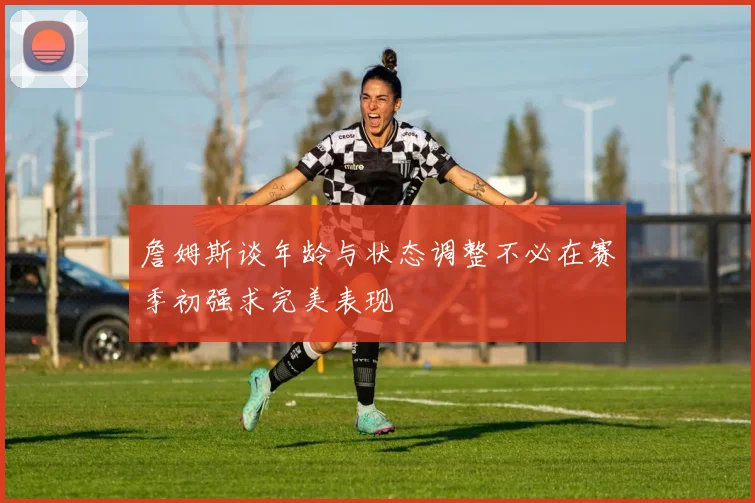 詹姆斯谈年龄与状态调整不必在赛季初强求完美表现