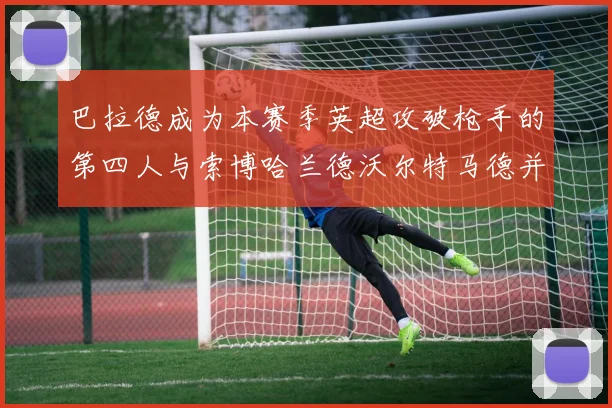 巴拉德成为本赛季英超攻破枪手的第四人与索博哈兰德沃尔特马德并肩齐名