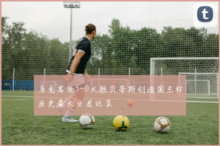 马竞客场5-0大胜贝蒂斯创造国王杯历史最大分差记录