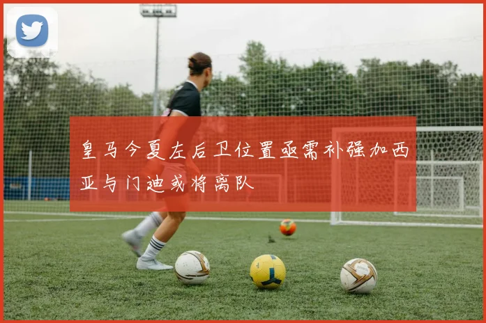 皇马今夏左后卫位置亟需补强加西亚与门迪或将离队