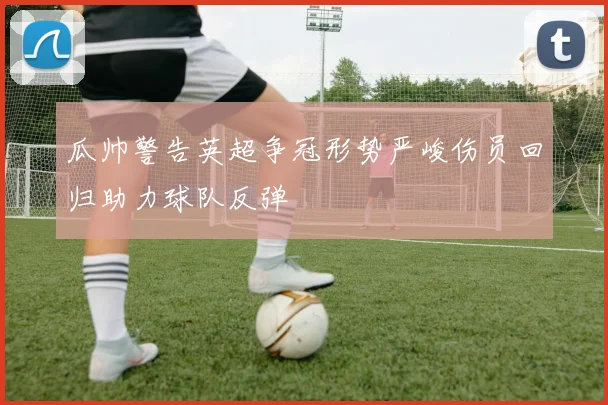 瓜帅警告英超争冠形势严峻伤员回归助力球队反弹