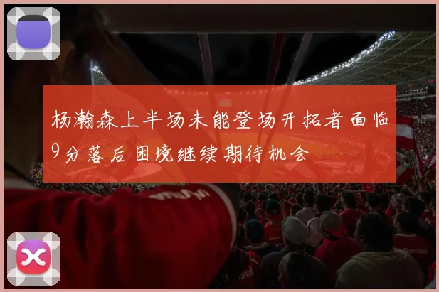 杨瀚森上半场未能登场开拓者面临9分落后困境继续期待机会