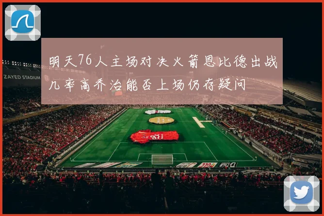 明天76人主场对决火箭恩比德出战几率高乔治能否上场仍存疑问