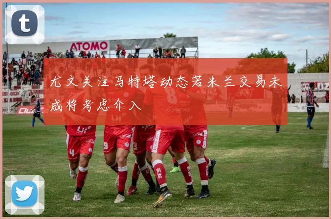 尤文关注马特塔动态若米兰交易未成将考虑介入