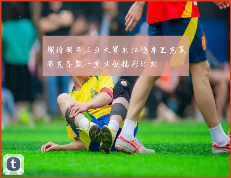 期待明年三分大赛利拉德库里克莱布克齐聚一堂共创精彩时刻